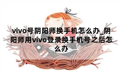 vivo号阴阳师换手机怎么办_阴阳师用vivo登录换手机号之后怎么办 第二张图