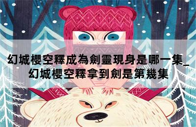 幻城櫻空釋成為劍靈現身是哪一集_幻城櫻空釋拿到劍是第幾集 第二張圖