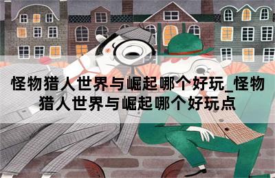 怪物猎人世界与崛起哪个好玩_怪物猎人世界与崛起哪个好玩点 第二张图