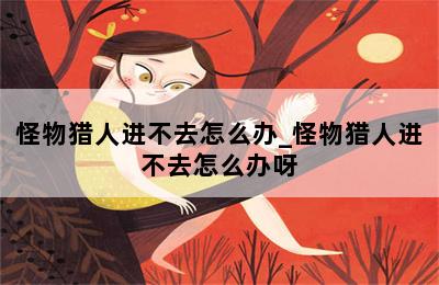 怪物猎人进不去怎么办_怪物猎人进不去怎么办呀 第二张图