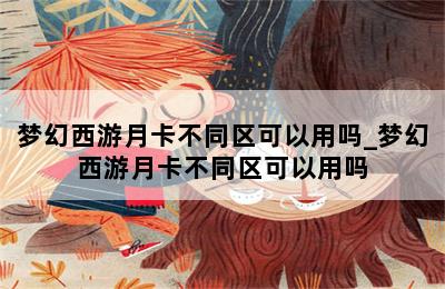 梦幻西游月卡不同区可以用吗_梦幻西游月卡不同区可以用吗 第二张图