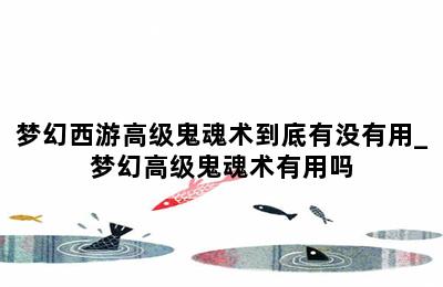 梦幻西游高级鬼魂术到底有没有用_梦幻高级鬼魂术有用吗 第二张图