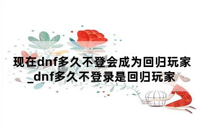 现在dnf多久不登会成为回归玩家_dnf多久不登录是回归玩家 第二张图