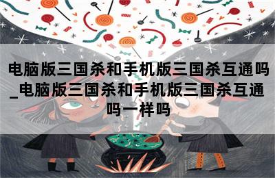 电脑版三国杀和手机版三国杀互通吗_电脑版三国杀和手机版三国杀互通吗一样吗 第二张图