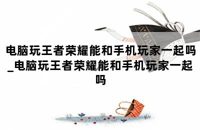 电脑玩王者荣耀能和手机玩家一起吗_电脑玩王者荣耀能和手机玩家一起吗 第二张图