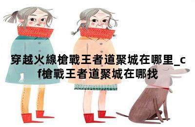 穿越火線槍戰王者道聚城在哪里_cf槍戰王者道聚城在哪找 第二張圖