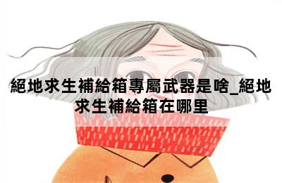 絕地求生補給箱專屬武器是啥_絕地求生補給箱在哪里 第二張圖