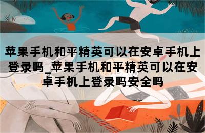 苹果手机和平精英可以在安卓手机上登录吗_苹果手机和平精英可以在安卓手机上登录吗安全吗 第二张图