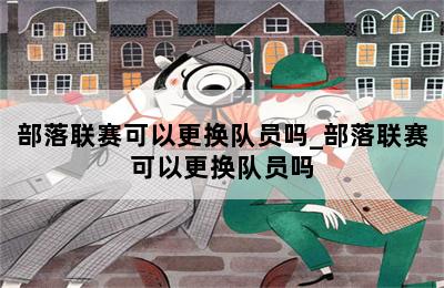 部落联赛可以更换队员吗_部落联赛可以更换队员吗 第二张图